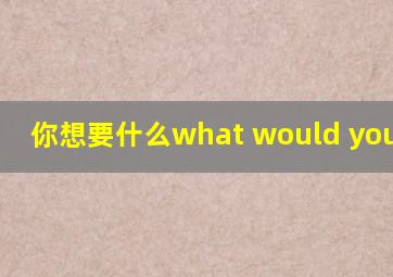 你想要什么what would you like